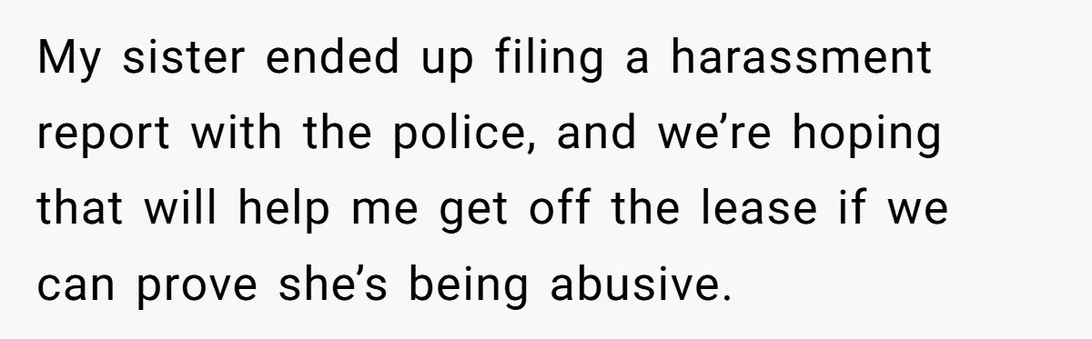 My sister ended up filing a harassment report with the police, and we’re hoping that will help me get off the lease if we can prove she’s being abusive.