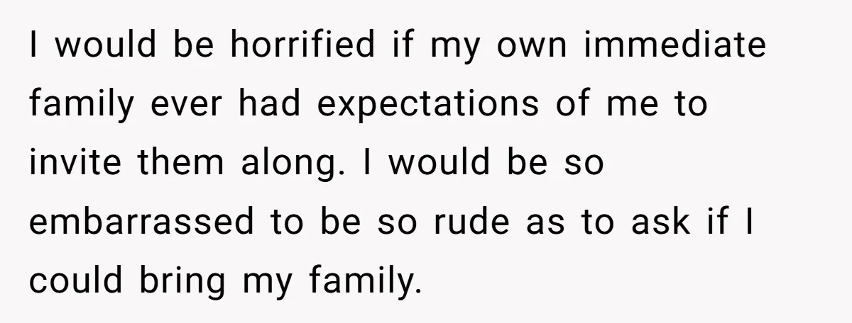 I would be horrified if my own immediate family ever had expectations of me to invite them along. I would be so embarrassed to be so rude as to ask...