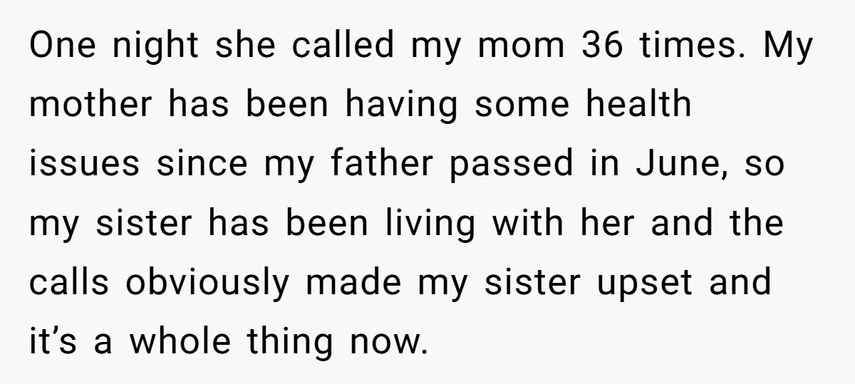 One night she called my mom 36 times. My mother has been having some health issues since my father passed in June, so my sister has been living with her...