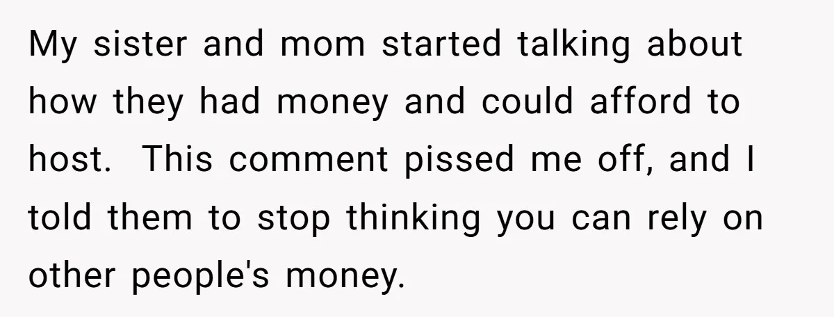 My sister and mom started talking about how they had money and could afford to host. This comment pissed me off, and I told them to stop thinking you can...