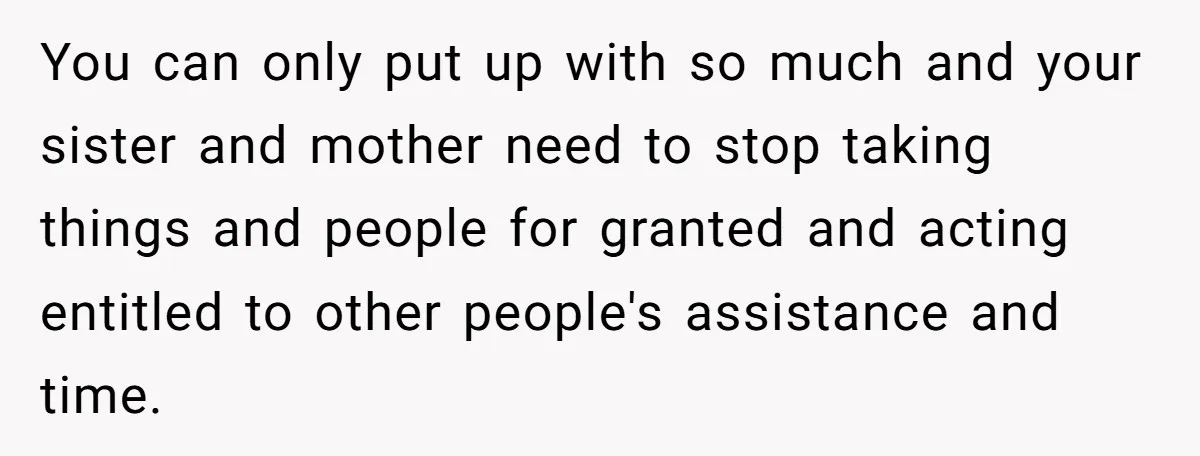 You can only put up with so much and your sister and mother need to stop taking things and people for granted and acting entitled to other people's assistance and...