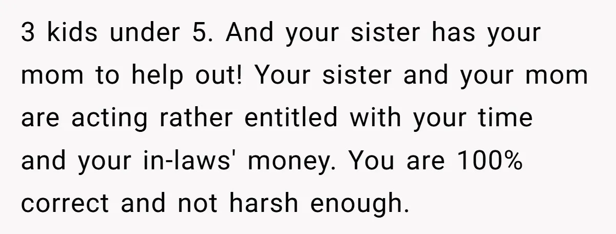 3 kids under 5. And your sister has your mom to help out! Your sister and your mom are acting rather entitled with your time and your in-laws' money. You...