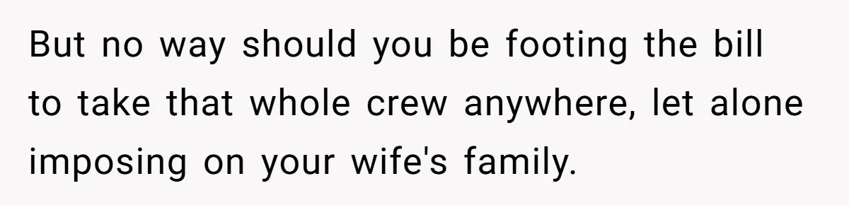 But no way should you be footing the bill to take that whole crew anywhere, let alone imposing on your wife's family.