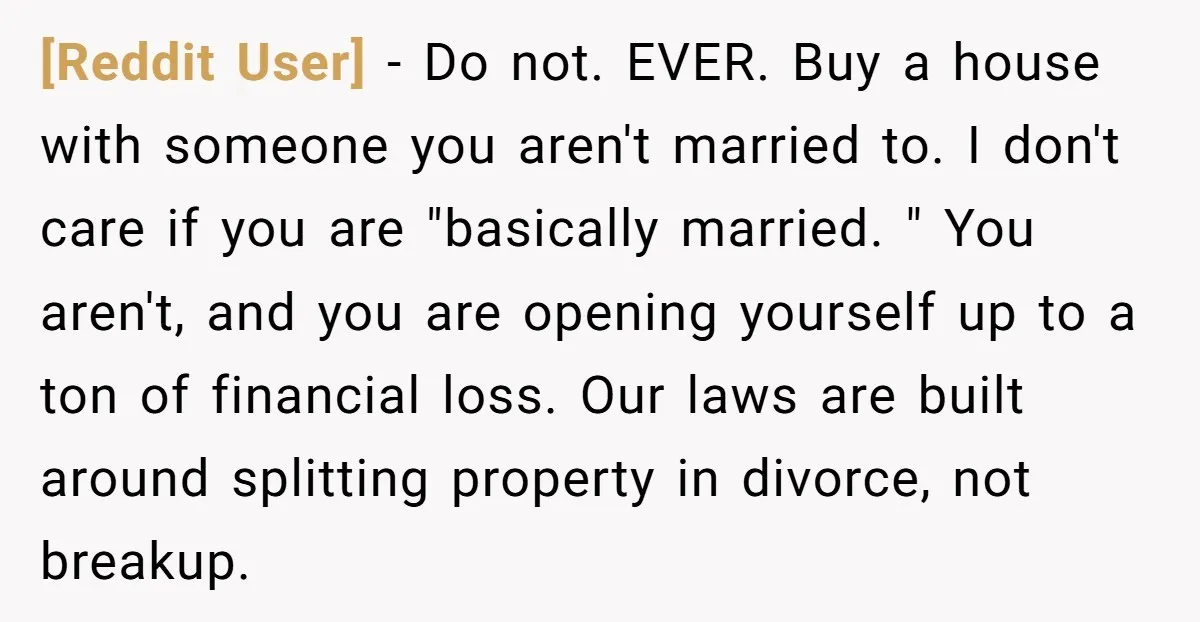 [Reddit User] − Do not. EVER. Buy a house with someone you aren't married to. I don't care if you are "basically married. " You aren't, and you are opening...