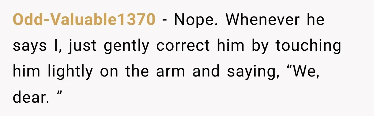 Odd-Valuable1370 − Nope. Whenever he says I, just gently correct him by touching him lightly on the arm and saying, “We, dear. ”