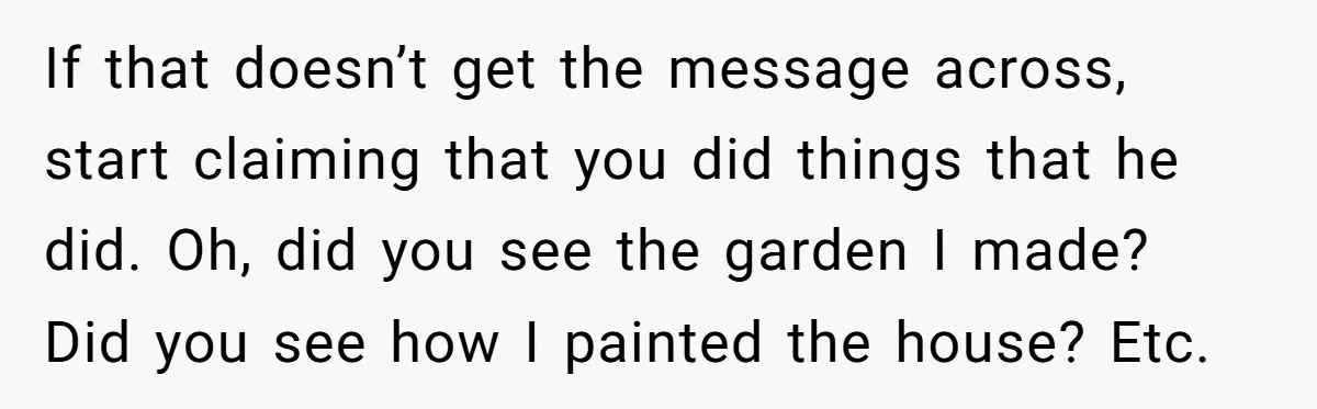 If that doesn’t get the message across, start claiming that you did things that he did. Oh, did you see the garden I made? Did you see how I painted...