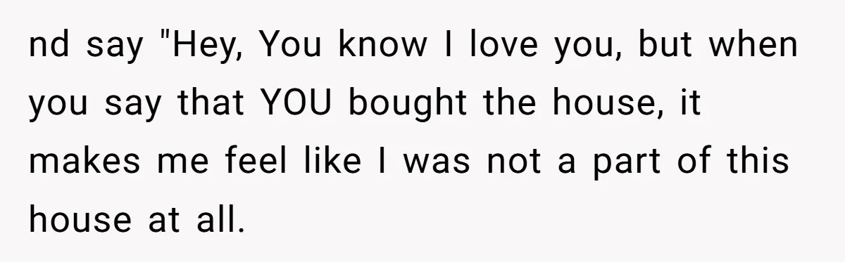 nd say "Hey, You know I love you, but when you say that YOU bought the house, it makes me feel like I was not a part of this house...