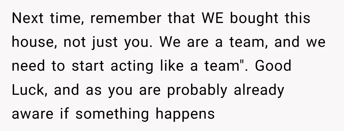 Next time, remember that WE bought this house, not just you. We are a team, and we need to start acting like a team". Good Luck, and as you are...