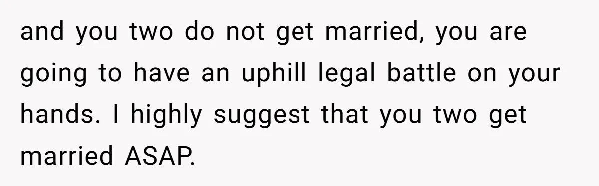 and you two do not get married, you are going to have an uphill legal battle on your hands. I highly suggest that you two get married ASAP.