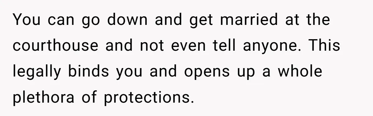 You can go down and get married at the courthouse and not even tell anyone. This legally binds you and opens up a whole plethora of protections.