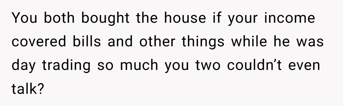 You both bought the house if your income covered bills and other things while he was day trading so much you two couldn’t even talk?