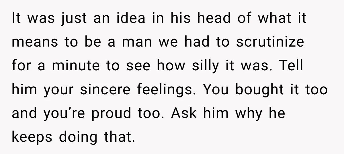 It was just an idea in his head of what it means to be a man we had to scrutinize for a minute to see how silly it was. Tell...