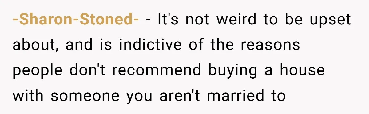 -Sharon-Stoned- − It's not weird to be upset about, and is indictive of the reasons people don't recommend buying a house with someone you aren't married to