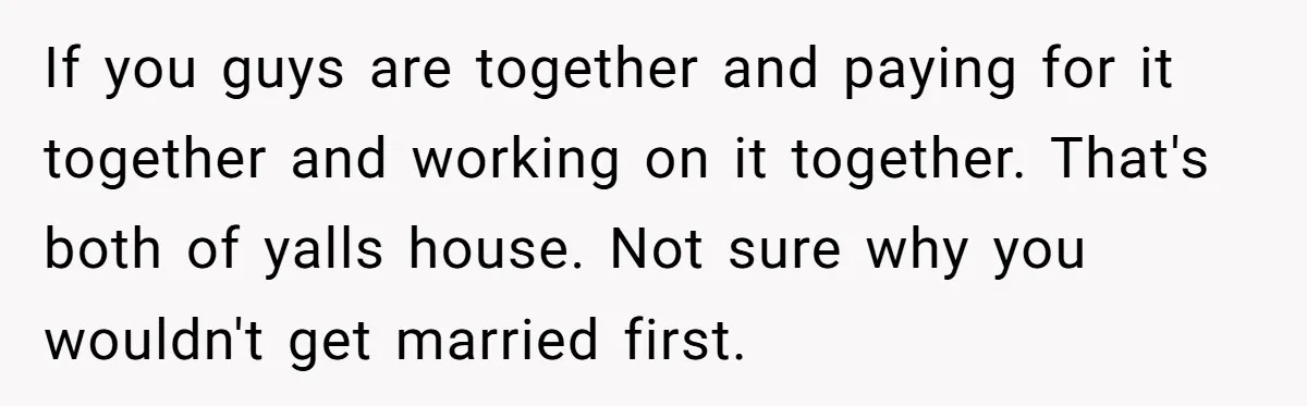 If you guys are together and paying for it together and working on it together. That's both of yalls house. Not sure why you wouldn't get married first.