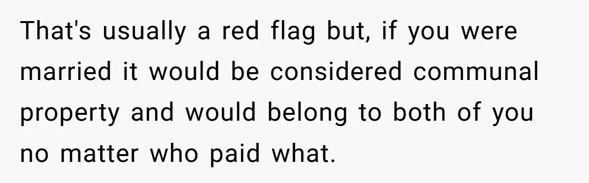 That's usually a red flag but, if you were married it would be considered communal property and would belong to both of you no matter who paid what.