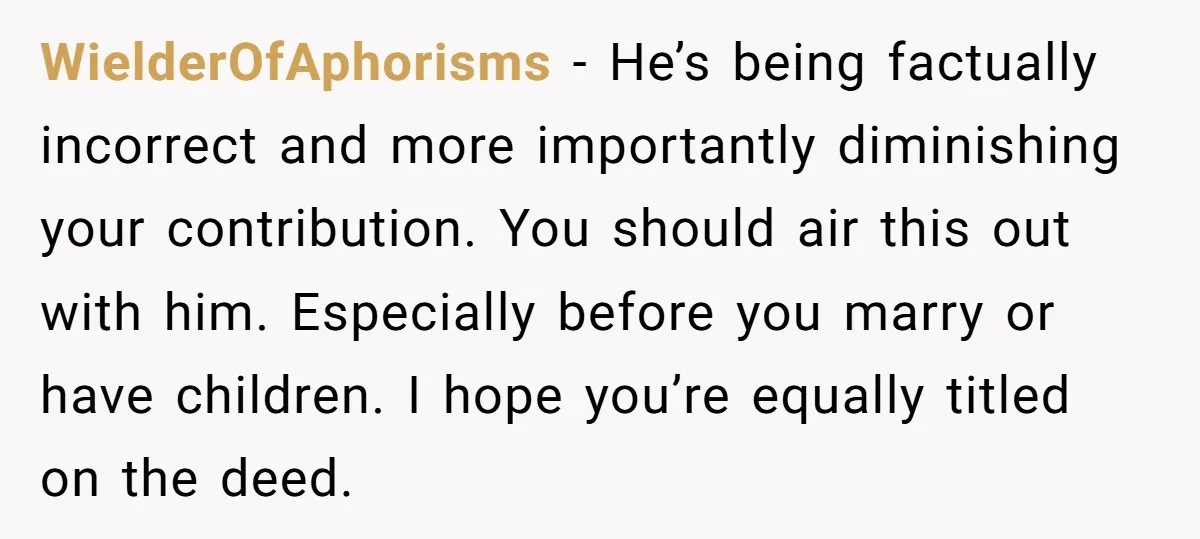 WielderOfAphorisms − He’s being factually incorrect and more importantly diminishing your contribution. You should air this out with him. Especially before you marry or have children. I hope you’re equally...
