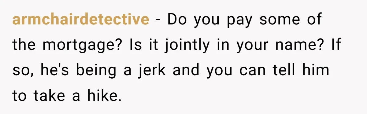 armchairdetective − Do you pay some of the mortgage? Is it jointly in your name? If so, he's being a jerk and you can tell him to take a hike.