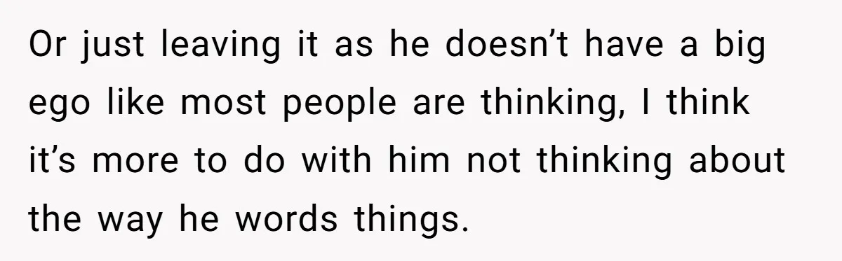 Or just leaving it as he doesn’t have a big ego like most people are thinking, I think it’s more to do with him not thinking about the way he...