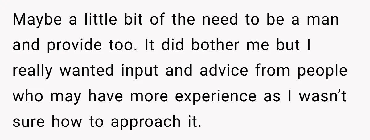 Maybe a little bit of the need to be a man and provide too. It did bother me but I really wanted input and advice from people who may have...