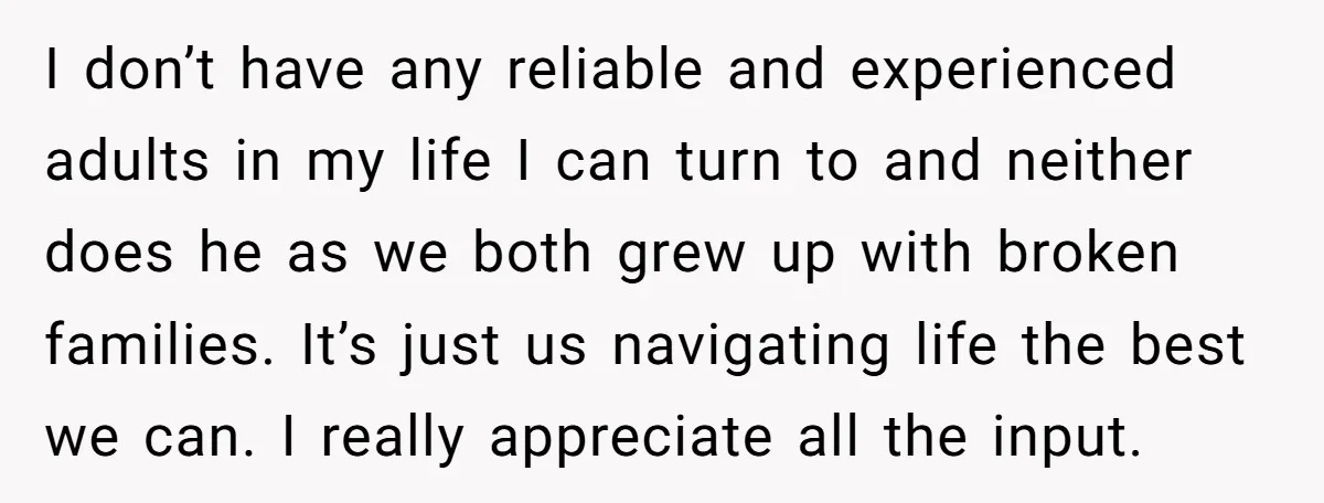 I don’t have any reliable and experienced adults in my life I can turn to and neither does he as we both grew up with broken families. It’s just us...