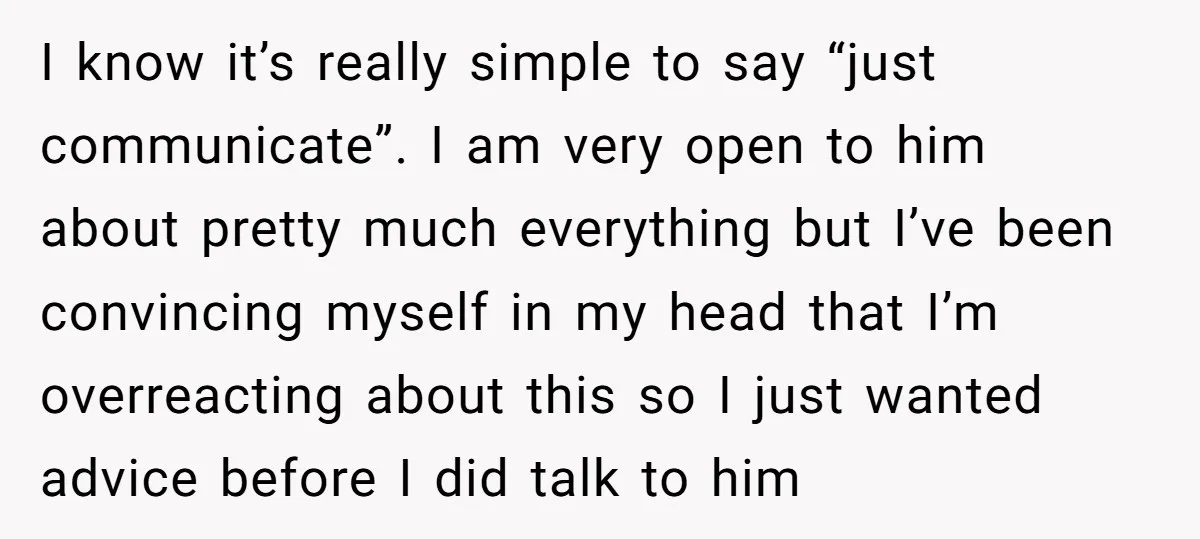 I know it’s really simple to say “just communicate”. I am very open to him about pretty much everything but I’ve been convincing myself in my head that I’m overreacting...