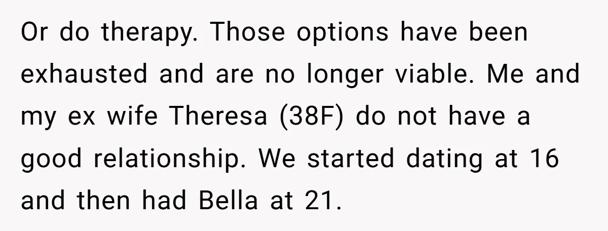 Or do therapy. Those options have been exhausted and are no longer viable. Me and my ex wife Theresa (38F) do not have a good relationship. We started dating at...