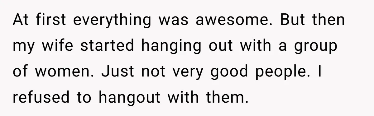 At first everything was awesome. But then my wife started hanging out with a group of women. Just not very good people. I refused to hangout with them.