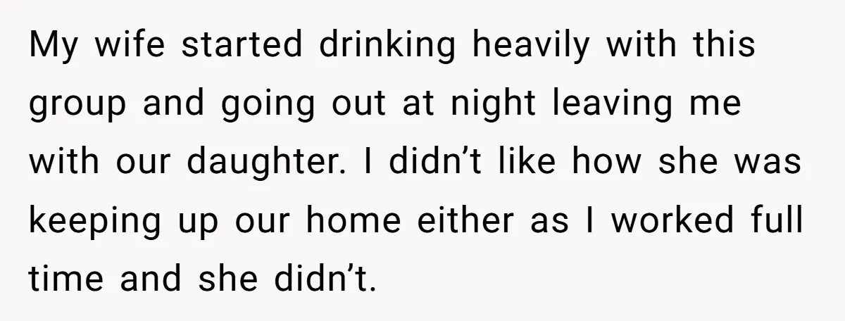 My wife started drinking heavily with this group and going out at night leaving me with our daughter. I didn’t like how she was keeping up our home either as...