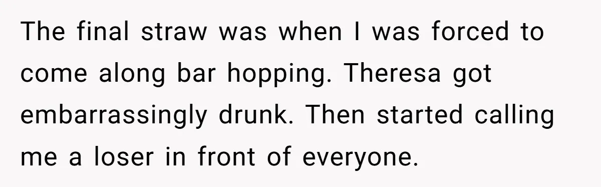 The final straw was when I was forced to come along bar hopping. Theresa got embarrassingly drunk. Then started calling me a loser in front of everyone.