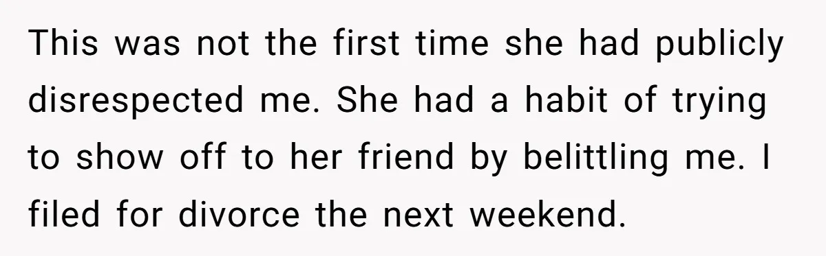 This was not the first time she had publicly disrespected me. She had a habit of trying to show off to her friend by belittling me. I filed for divorce...