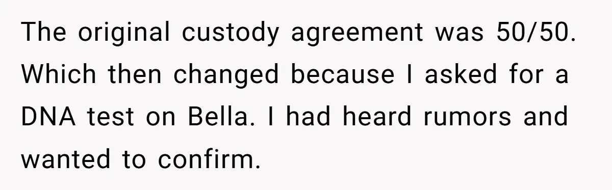 The original custody agreement was 50/50. Which then changed because I asked for a DNA test on Bella. I had heard rumors and wanted to confirm.
