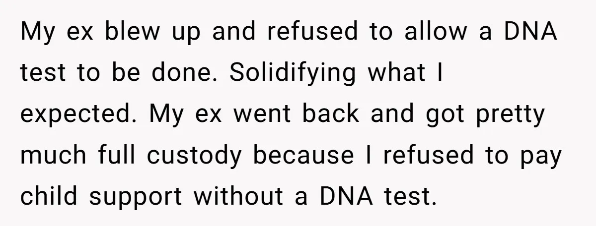 My ex blew up and refused to allow a DNA test to be done. Solidifying what I expected. My ex went back and got pretty much full custody because I...