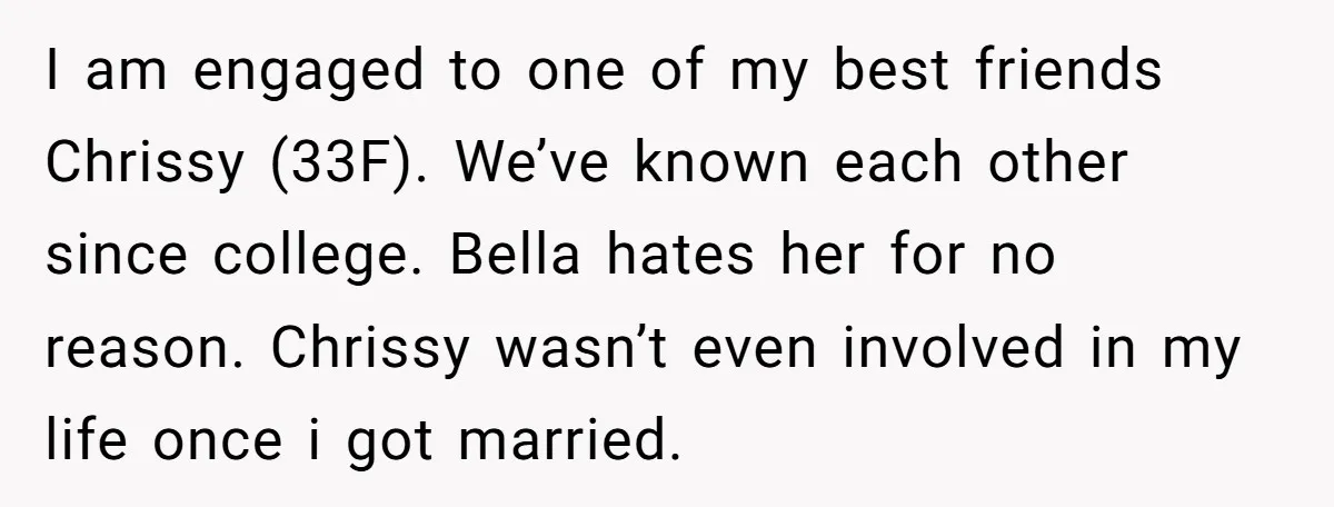 I am engaged to one of my best friends Chrissy (33F). We’ve known each other since college. Bella hates her for no reason. Chrissy wasn’t even involved in my life...