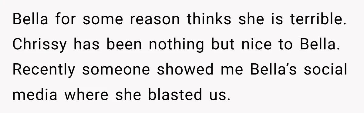 Bella for some reason thinks she is terrible. Chrissy has been nothing but nice to Bella. Recently someone showed me Bella’s social media where she blasted us.