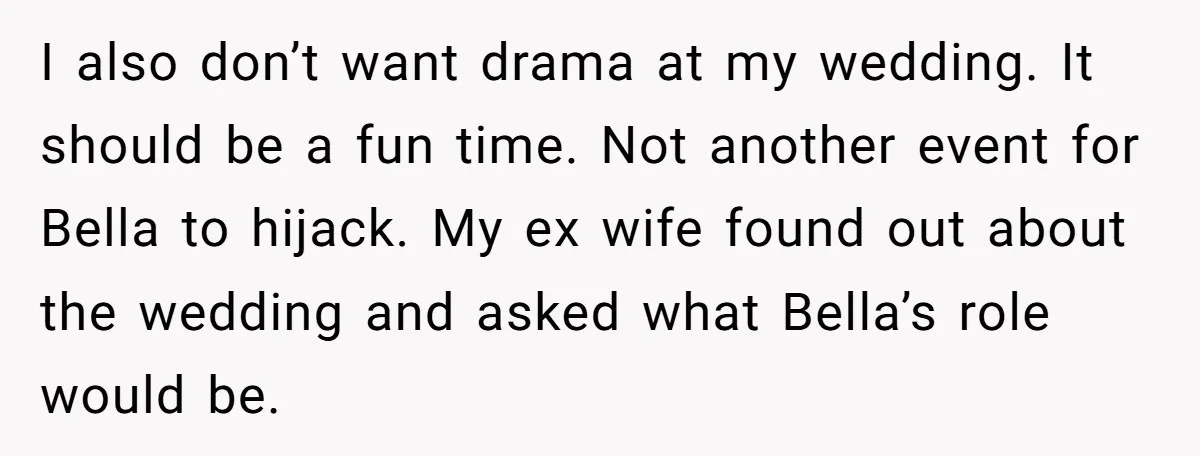 I also don’t want drama at my wedding. It should be a fun time. Not another event for Bella to hijack. My ex wife found out about the wedding and...