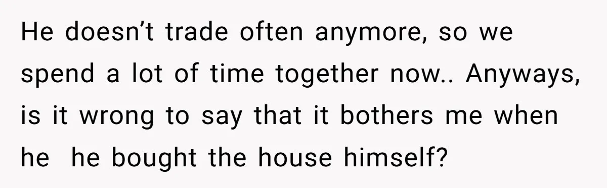 He doesn’t trade often anymore, so we spend a lot of time together now.. Anyways, is it wrong to say that it bothers me when he he bought the house...