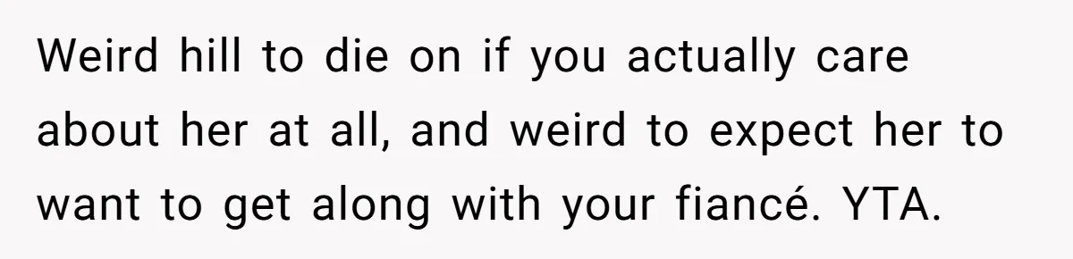 Weird hill to die on if you actually care about her at all, and weird to expect her to want to get along with your fiancé. YTA.