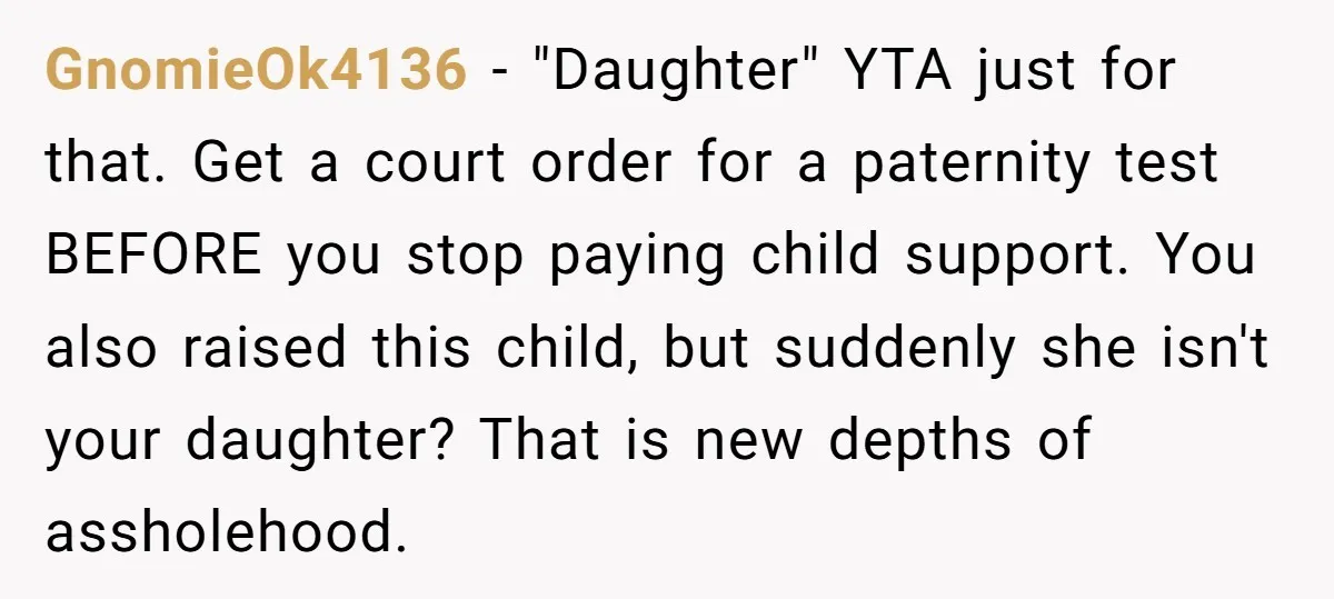 GnomieOk4136 − "Daughter" YTA just for that. Get a court order for a paternity test BEFORE you stop paying child support. You also raised this child, but suddenly she isn't...