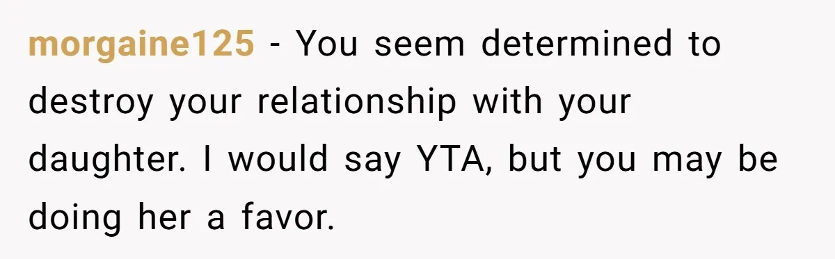 morgaine125 − You seem determined to destroy your relationship with your daughter. I would say YTA, but you may be doing her a favor.