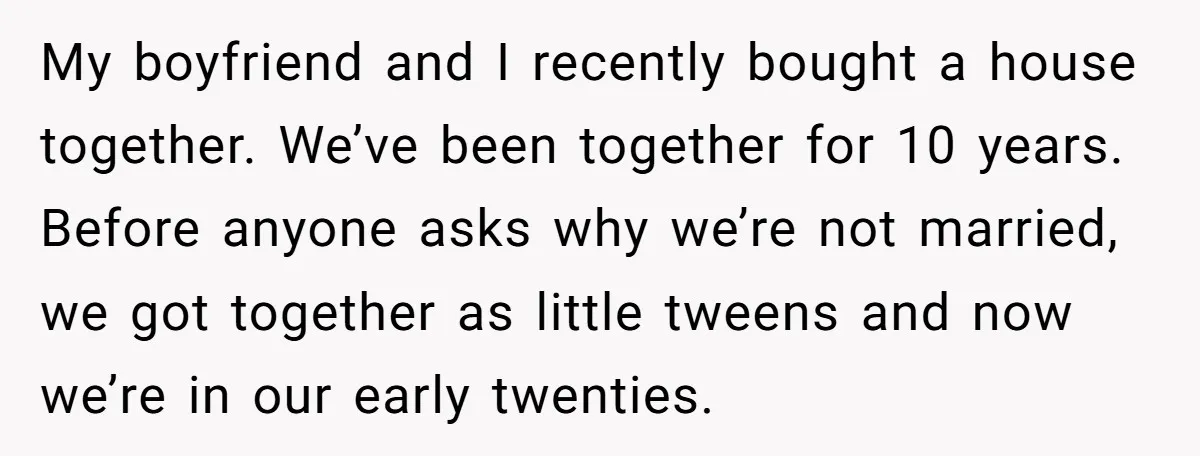 My boyfriend and I recently bought a house together. We’ve been together for 10 years. Before anyone asks why we’re not married, we got together as little tweens and now...