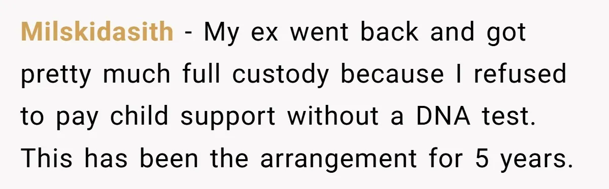 Milskidasith − My ex went back and got pretty much full custody because I refused to pay child support without a DNA test. This has been the arrangement for 5...