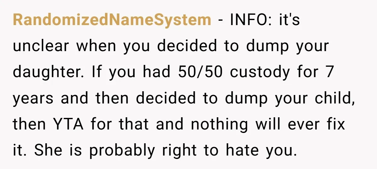 RandomizedNameSystem − INFO: it's unclear when you decided to dump your daughter. If you had 50/50 custody for 7 years and then decided to dump your child, then YTA for...