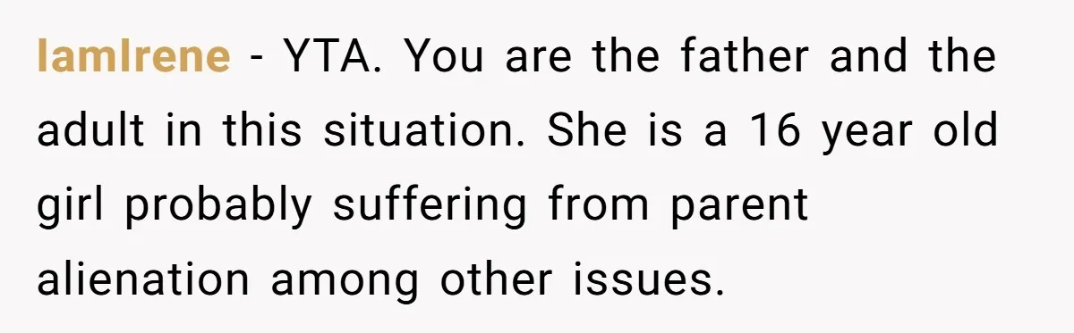 IamIrene − YTA. You are the father and the adult in this situation. She is a 16 year old girl probably suffering from parent alienation among other issues.