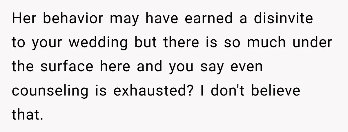 Her behavior may have earned a disinvite to your wedding but there is so much under the surface here and you say even counseling is exhausted? I don't believe that.