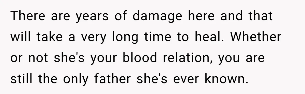 There are years of damage here and that will take a very long time to heal. Whether or not she's your blood relation, you are still the only father she's...