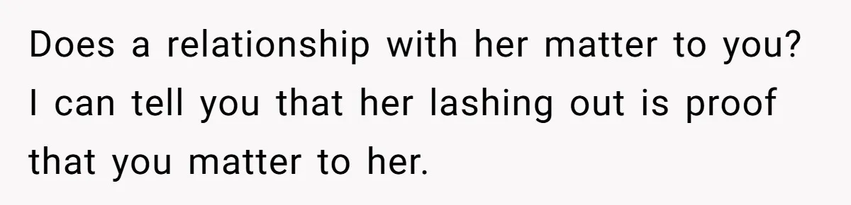 Does a relationship with her matter to you? I can tell you that her lashing out is proof that you matter to her.