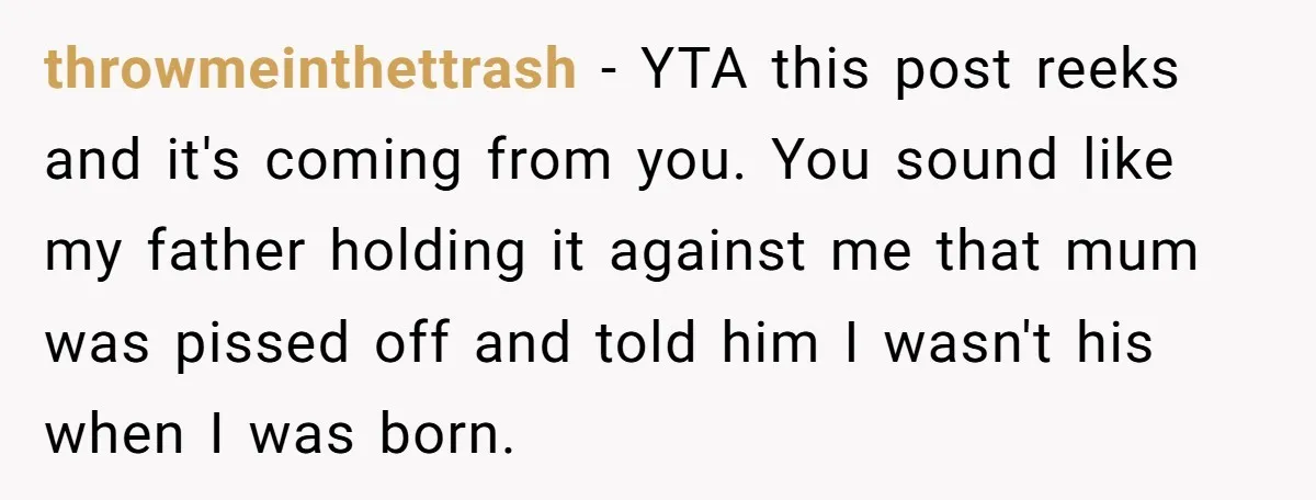 throwmeinthettrash − YTA this post reeks and it's coming from you. You sound like my father holding it against me that mum was pissed off and told him I wasn't...