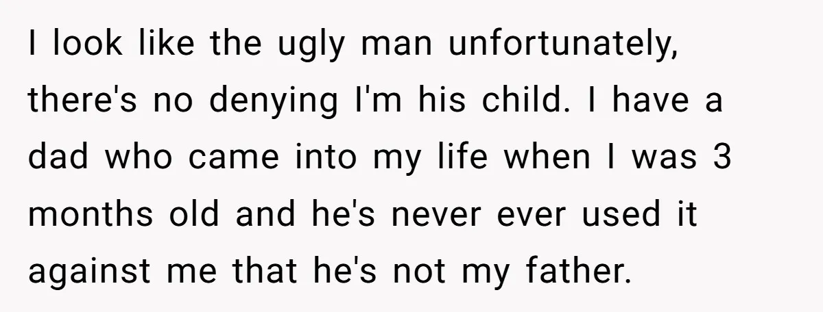 I look like the ugly man unfortunately, there's no denying I'm his child. I have a dad who came into my life when I was 3 months old and he's...