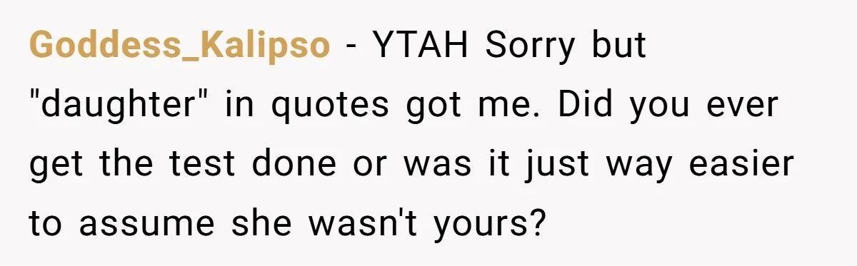 Goddess_Kalipso − YTAH Sorry but "daughter" in quotes got me. Did you ever get the test done or was it just way easier to assume she wasn't yours?