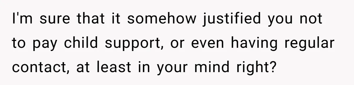I'm sure that it somehow justified you not to pay child support, or even having regular contact, at least in your mind right?